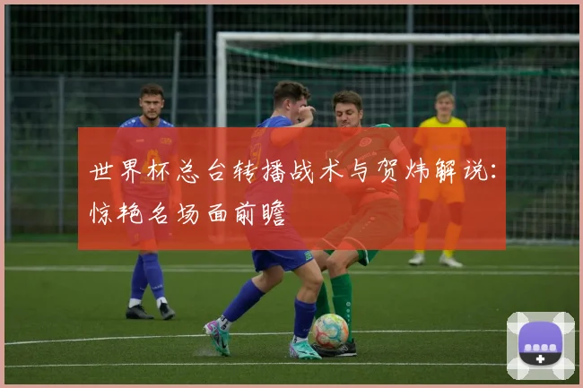 世界杯总台转播战术与贺炜解说：惊艳名场面前瞻