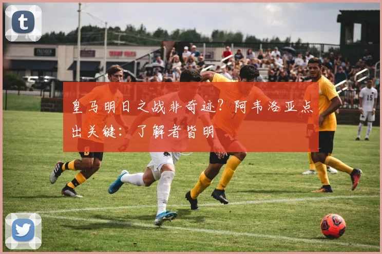 皇马明日之战非奇迹？阿韦洛亚点出关键：了解者皆明