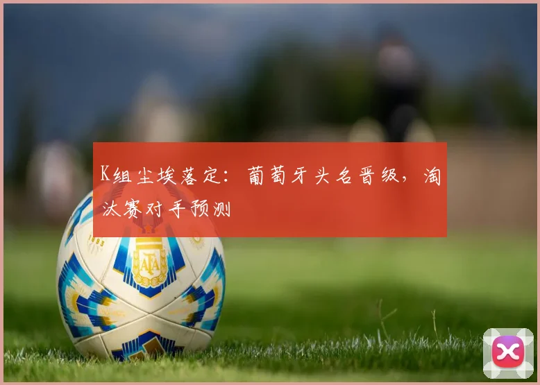 K组尘埃落定：葡萄牙头名晋级，淘汰赛对手预测