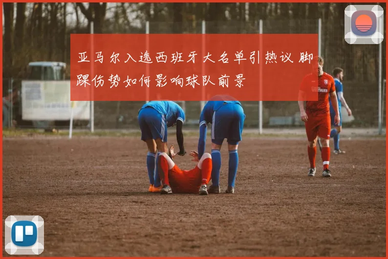 亚马尔入选西班牙大名单引热议 脚踝伤势如何影响球队前景