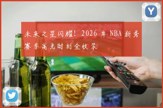 未来之星闪耀！2026 年 NBA 新秀赛季高光时刻全收录