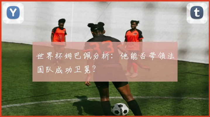 世界杯姆巴佩分析：他能否带领法国队成功卫冕？